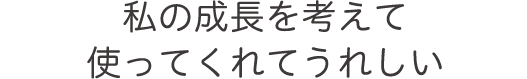 私の成長を考えて使ってくれてうれしい