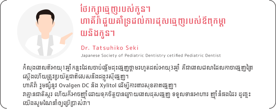 កំលុងពេលពីអាយុ1ឆ្នាំកន្លះដែលចាប់ផ្តើមដុះធ្មេញថ្គាមរហូតដល់អាយុ3ឆ្នាំ គឺជាពេលវេលាដែលកាចាធ្មេញព្រៃ
                        ស្ដើងហើយត្រូវប្រយ័ត្នជាពិសេសនឹងដង្កូវស៊ីធ្មេញ។
                        ហាគីរ៉ា រួមផ្សំនូវ Ovalgen DC និង Xylitol ដើម្បីការពារសុខភាពធ្មេញ។
                        វាគ្មានជាតិស្ករ ហើយក៏អាចញ៉ាំដោយទុកចិត្តបានក្រោយពេលដុសធ្មេញ ទទួលទានអាហារ ញ៉ាំនំផងដែរ ដូច្នេះ
                        យើងសូមណែនាំឲ្យប្រើប្រាស់វា។