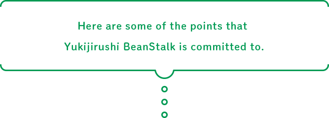 Here are some of the points that Yukijirushi BeanStalk is committed to.