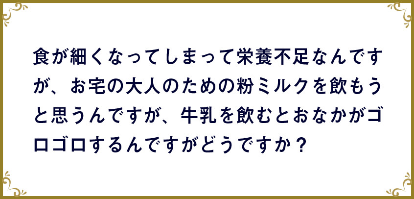 食が細くなってしまって栄養不足なんですが、お宅の大人のための粉ミルクを飲もうと思うんですが、牛乳を飲むとおなかがゴロゴロするんですがどうですか?