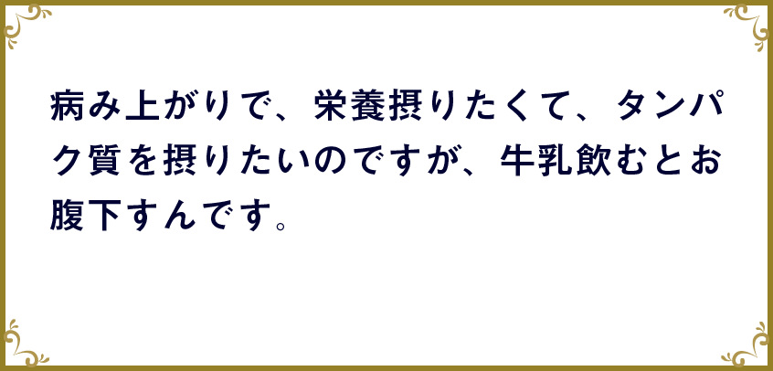 病み上がりで、栄養摂りたくて、タンパク質を摂りたいのですが、牛乳飲むとお腹下すんです。