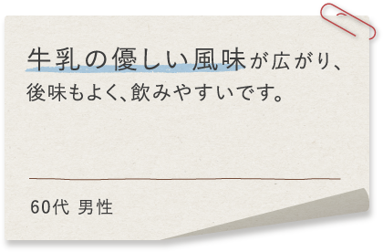 牛乳の優しい風味が広がり、後味もよく、飲みやすいです。60代 男性
