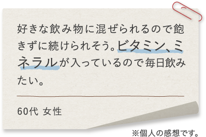 好きな飲み物に混ぜられるので飽きずに続けられそう。ビタミン、ミネラル、DHAが入っているので毎日飲みたい。60代 女性