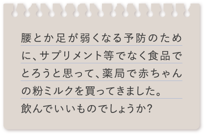 腰とか足が弱くなる予防のために、サプリメント等でなく食品でとろうと思って、薬局で赤ちゃんの粉ミルクを買ってきました。飲んでいいものでしょうか?