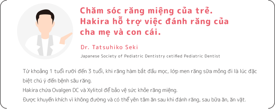 Từ khoảng 1 tuổi rưỡi đến 3 tuổi, khi răng hàm bắt đầu mọc, lớp men răng sữa mỏng đi là lúc đặc biệt chú ý đến bệnh sâu răng. Hakira chứa Ovalgen DC và Xylitol để bảo vệ sức khỏe răng miệng. Được khuyến khích vì không đường và có thể yên tâm ăn sau khi đánh răng, sau bữa ăn, ăn vặt.